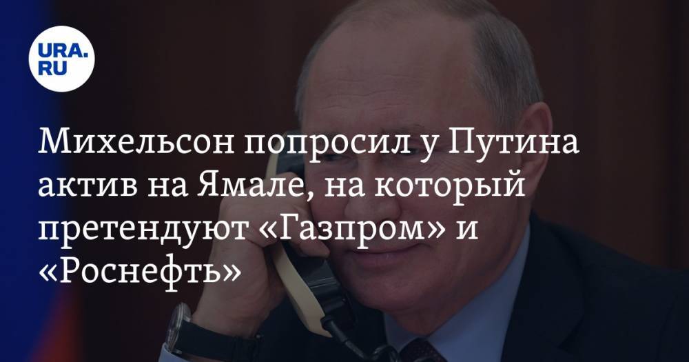 Михельсон попросил у Путина актив на Ямале, на который претендуют «Газпром» и «Роснефть»