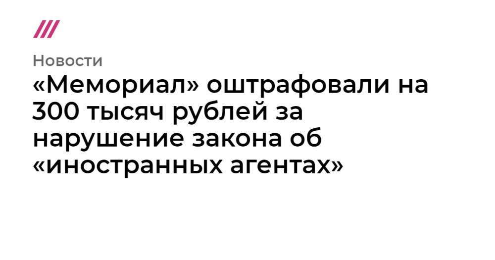 «Мемориал» оштрафовали на 300 тысяч рублей за нарушение закона об «иностранных агентах»