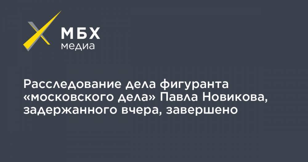 Расследование дела фигуранта «московского дела» Павла Новикова, задержанного вчера, завершено