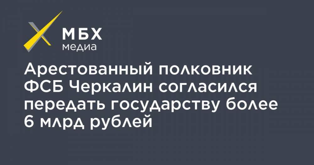Арестованный полковник ФСБ Черкалин согласился передать государству более 6 млрд рублей