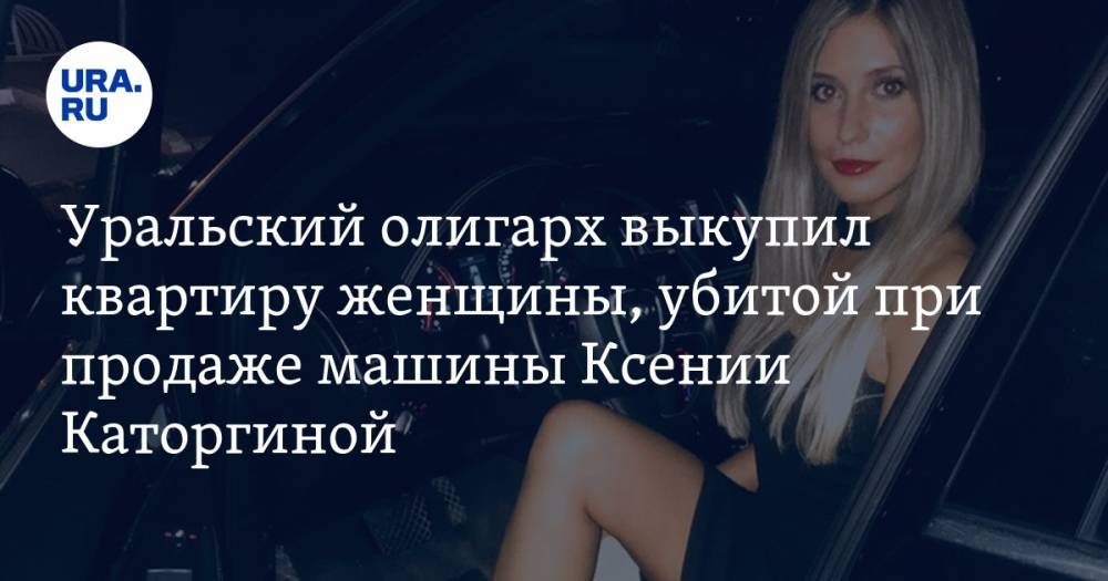 Уральский олигарх выкупил квартиру женщины, убитой при продаже машины Ксении Каторгиной