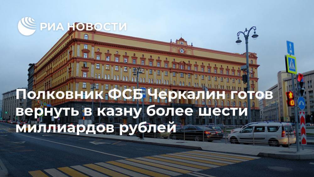 Полковник ФСБ Черкалин готов вернуть в казну более шести миллиардов рублей