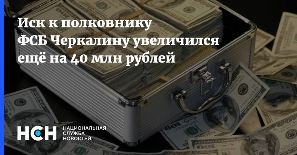 Иск к полковнику ФСБ Черкалину увеличился ещё на 40 млн рублей