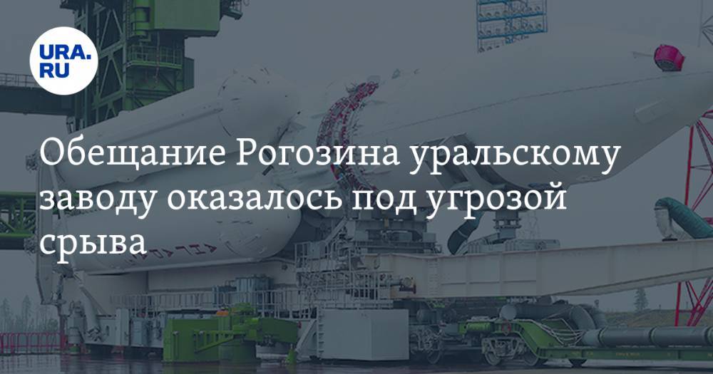 Обещание Рогозина уральскому заводу оказалось под угрозой срыва