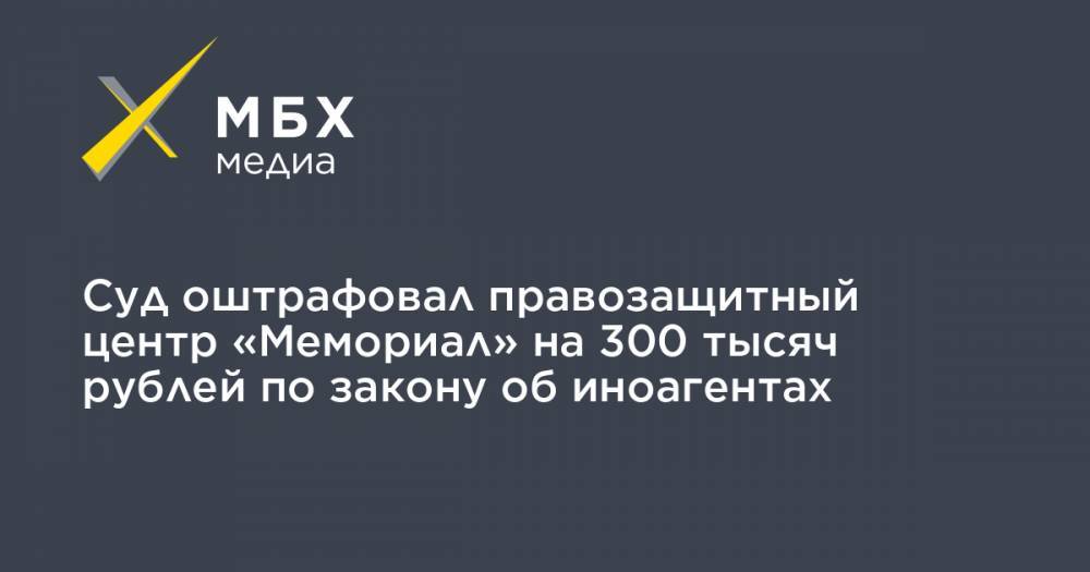 Суд оштрафовал правозащитный центр «Мемориал» на 300 тысяч рублей по закону об иноагентах