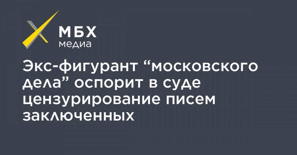 Экс-фигурант “московского дела” оспорит в суде цензурирование писем заключенных
