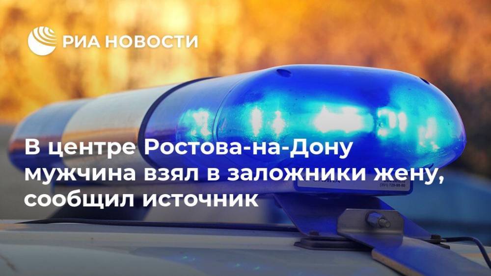 В центре Ростова-на-Дону мужчина взял в заложники жену, сообщил источник