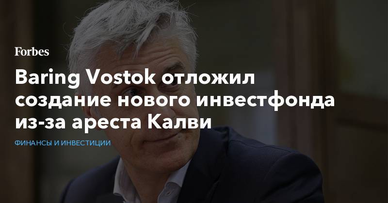 Baring Vostok отложил создание нового инвестфонда из-за ареста Калви