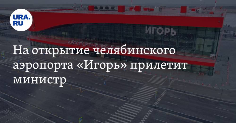 На открытие челябинского аэропорта «Игорь» прилетит министр