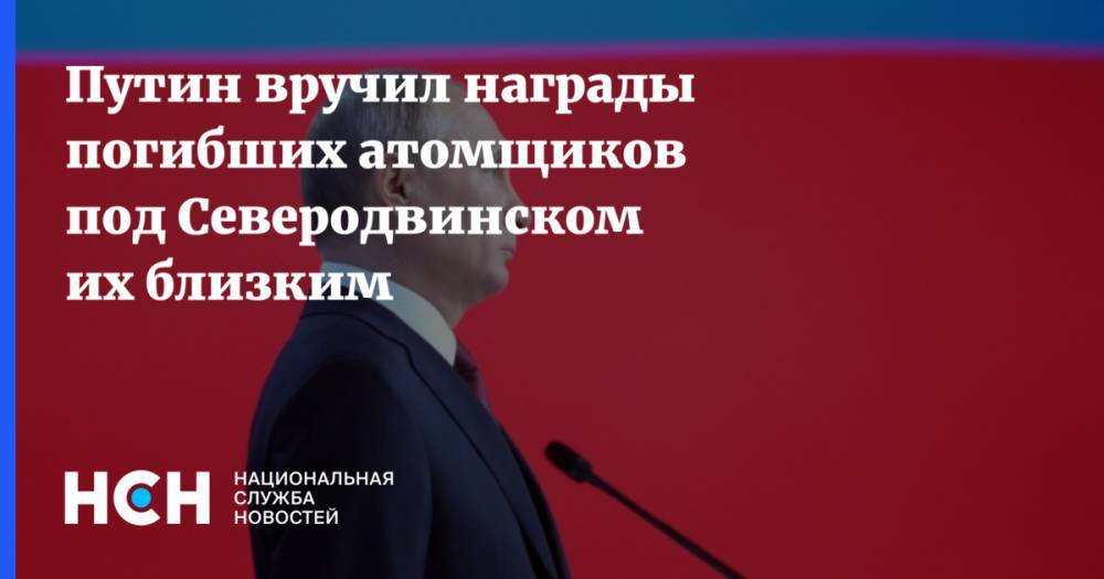 Путин вручил награды погибших атомщиков под Северодвинском их близким