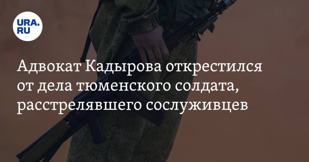 Адвокат Кадырова открестился от дела тюменского солдата, расстрелявшего сослуживцев