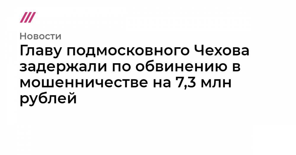 Главу подмосковного Чехова задержали по обвинению в мошенничестве на 7,3 млн рублей