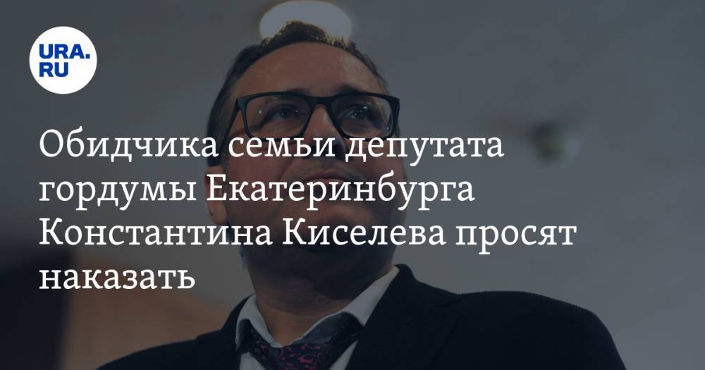 Обидчика семьи депутата гордумы Екатеринбурга Константина Киселева просят наказать
