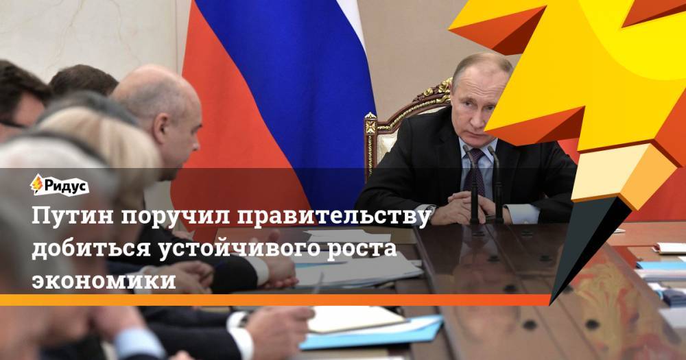 Путин поручил правительству добиться устойчивого роста экономики