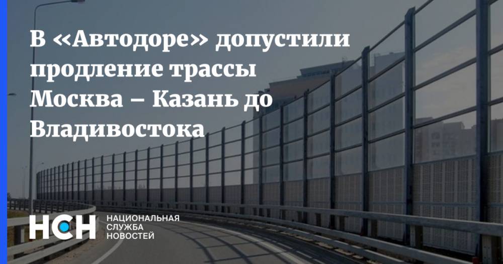 В «Автодоре» допустили продление трассы Москва – Казань до Владивостока