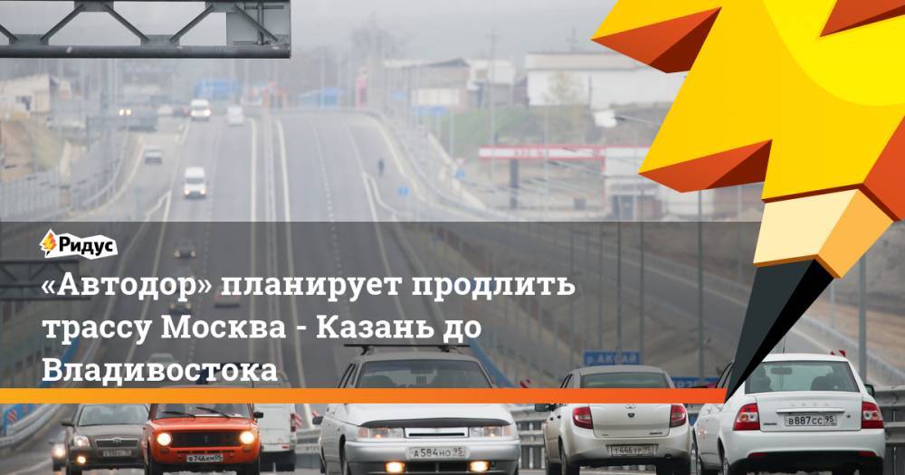 «Автодор» планирует продлить трассу Москва - Казань до Владивостока