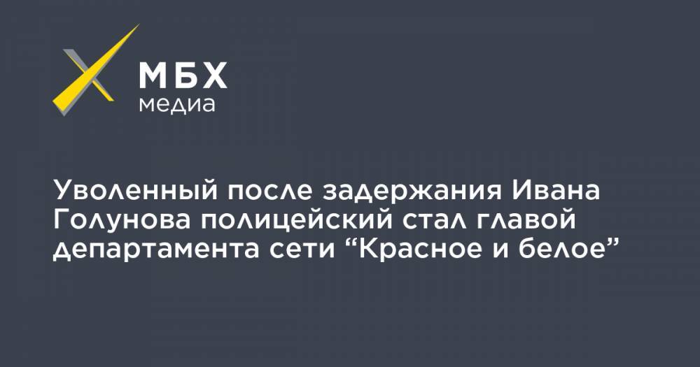 Уволенный после задержания Ивана Голунова полицейский стал главой департамента сети “Красное и белое”