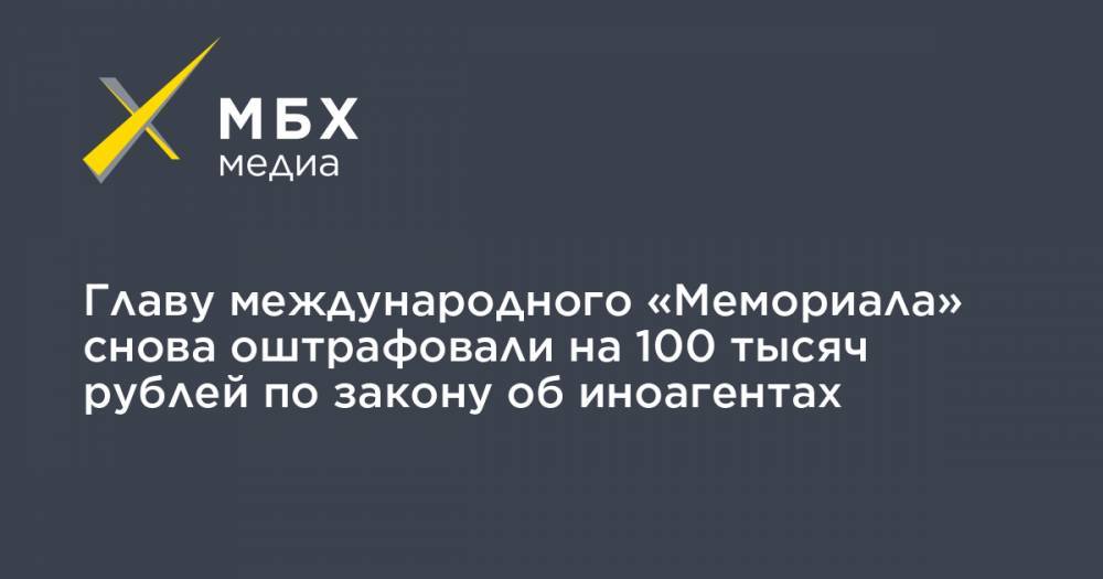 Главу международного «Мемориала» снова оштрафовали на 100 тысяч рублей по закону об иноагентах