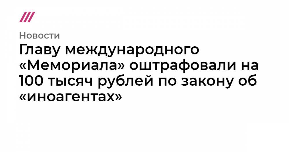 Главу международного «Мемориала» оштрафовали на 100 тысяч рублей по закону об «иноагентах»