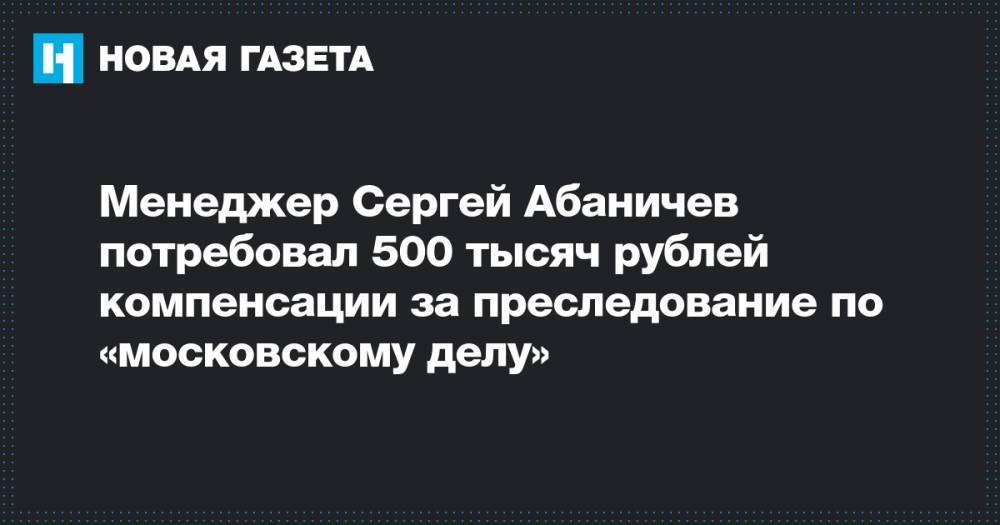 Менеджер Сергей Абаничев потребовал 500 тысяч рублей компенсации за преследование по «московскому делу»