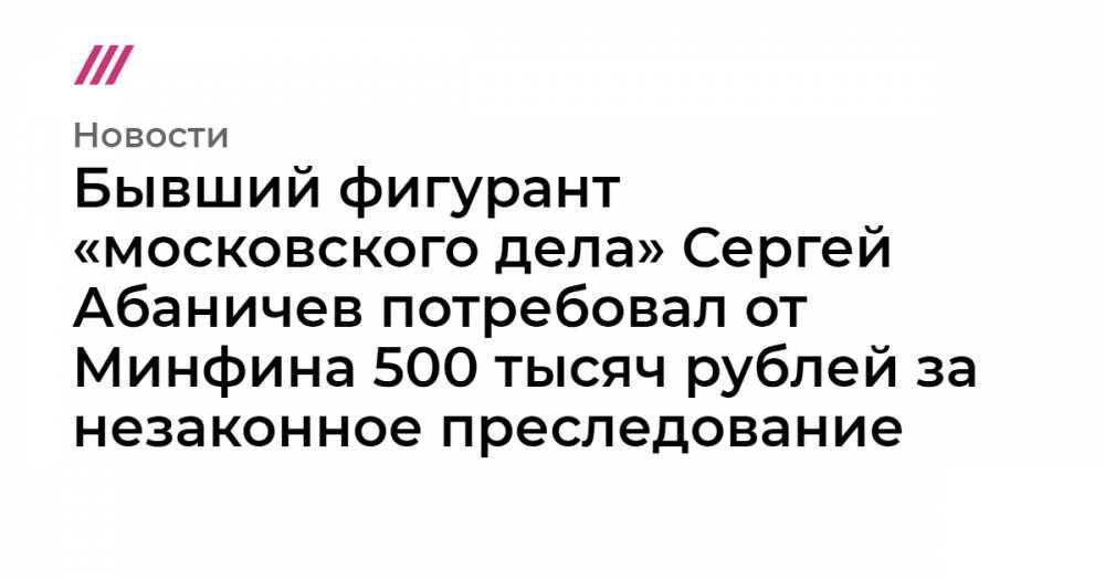 Бывший фигурант «московского дела» Сергей Абаничев потребовал 500 тысяч рублей за незаконное преследование