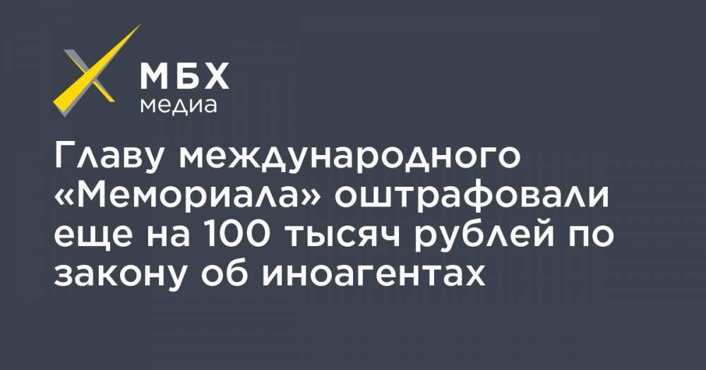 Главу международного «Мемориала» оштрафовали еще на 100 тысяч рублей по закону об иноагентах