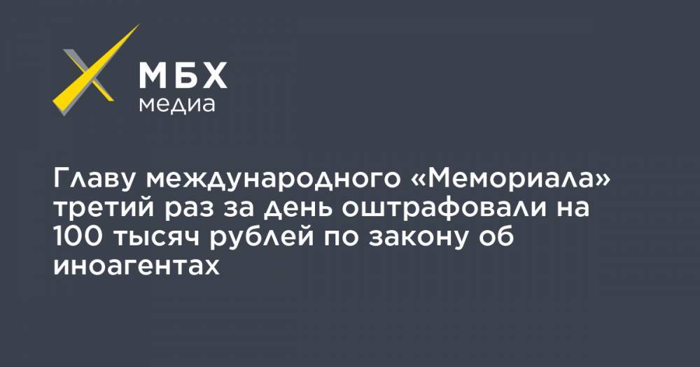 Главу международного «Мемориала» третий раз за день оштрафовали на 100 тысяч рублей по закону об иноагентах