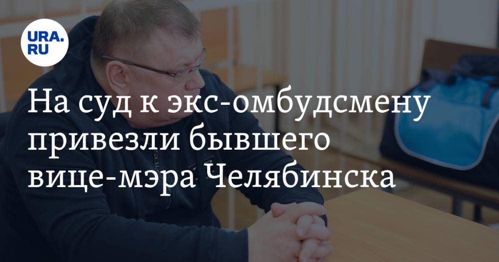 На суд к экс-омбудсмену привезли бывшего вице-мэра Челябинска