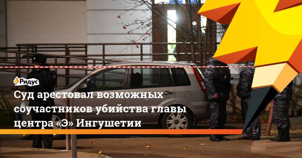 Суд арестовал возможных соучастников убийства главы центра «Э» Ингушетии