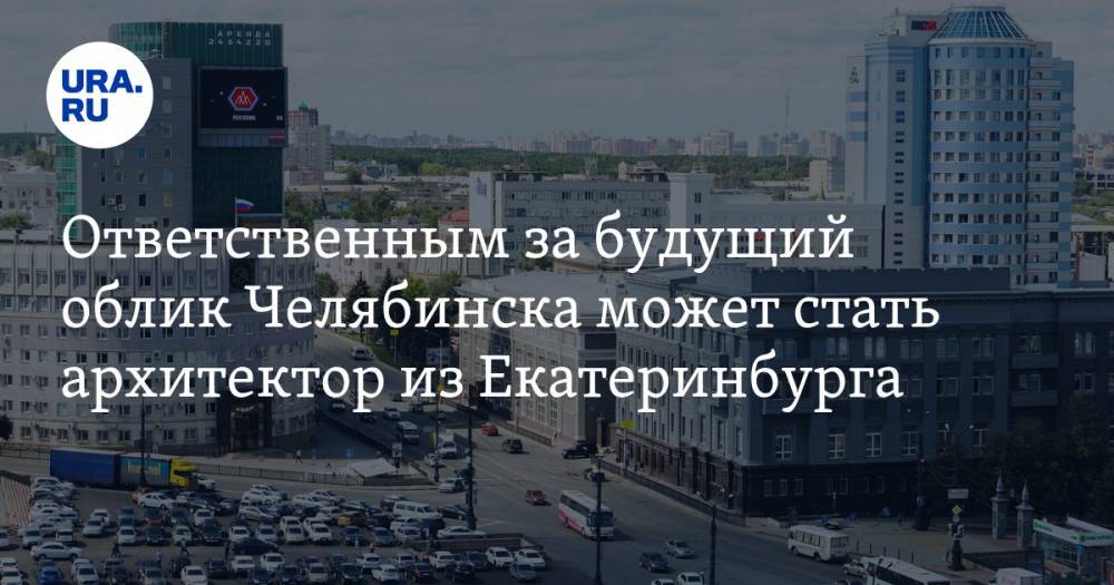 Ответственным за будущий облик Челябинска может стать архитектор из Екатеринбурга