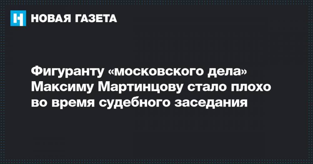 Фигуранту «московского дела» Максиму Мартинцову стало плохо во время судебного заседания