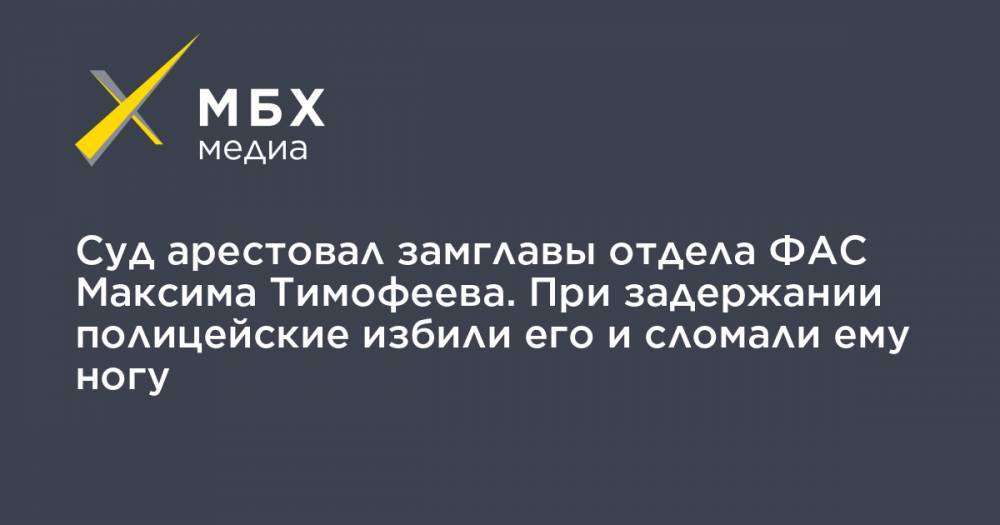 Суд арестовал замглавы отдела ФАС Максима Тимофеева. При задержании полицейские избили его и сломали ему ногу