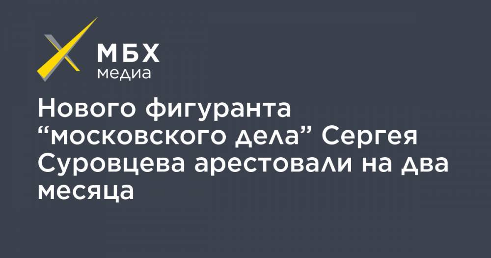 Нового фигуранта “московского дела” Сергея Суровцева арестовали на два месяца