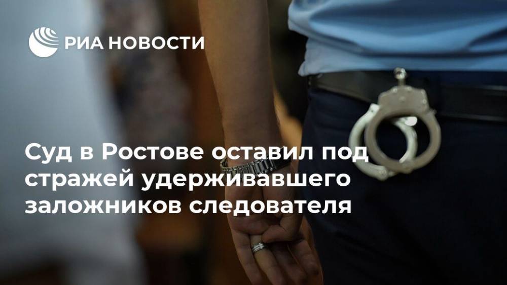 Суд в Ростове оставил под стражей удерживавшего заложников следователя
