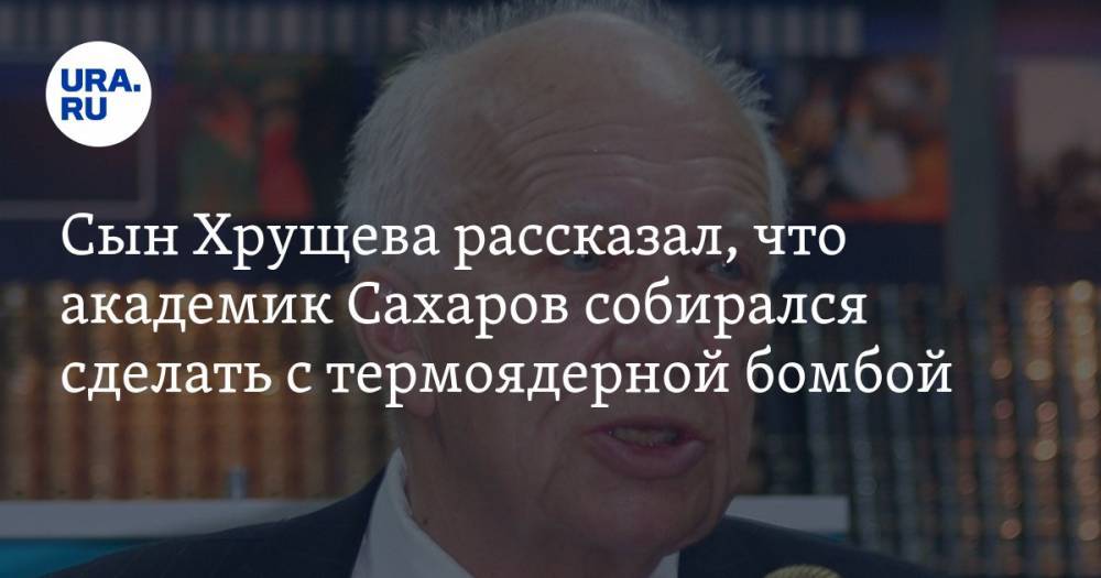 Сын Хрущева рассказал, что академик Сахаров собирался сделать с термоядерной бомбой
