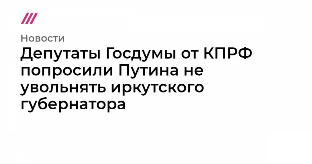 Депутаты Госдумы от КПРФ попросили Путина не увольнять иркутского губернатора