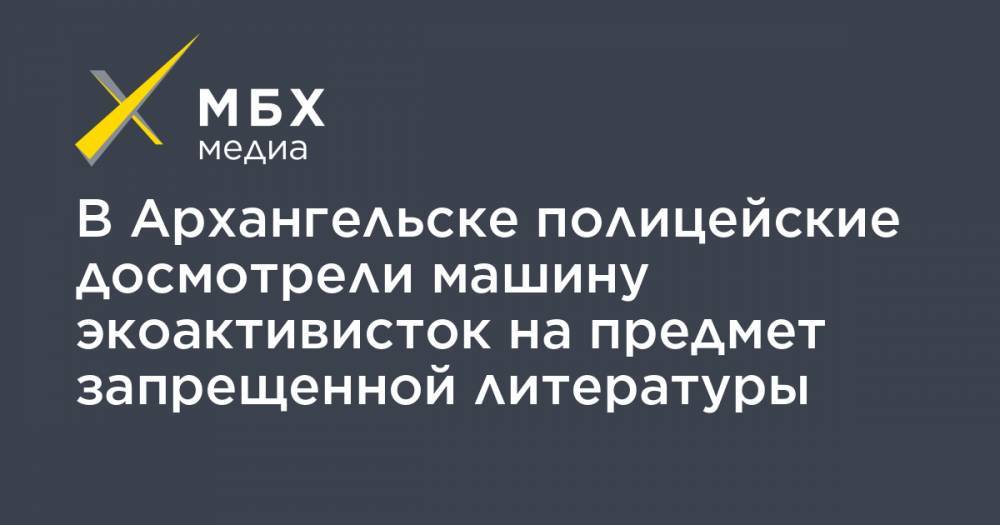 В Архангельске полицейские досмотрели машину экоактивисток на предмет запрещенной литературы