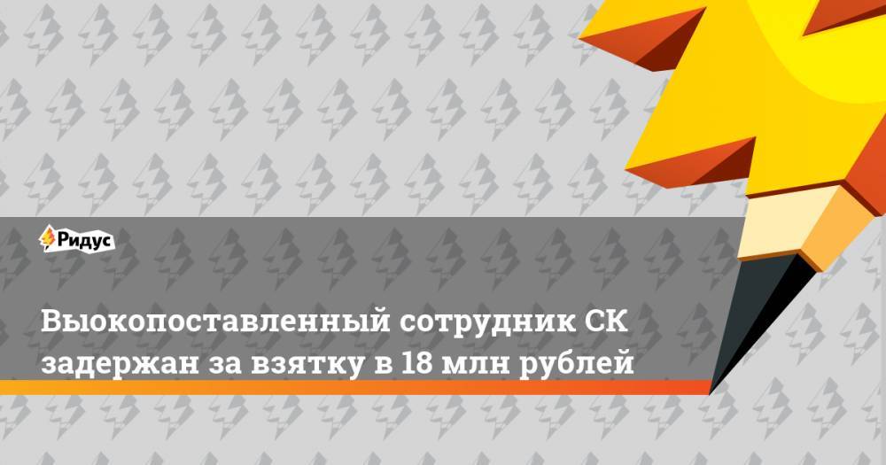 Выокопоставленный сотрудник СК задержан за взятку в 18 млн рублей