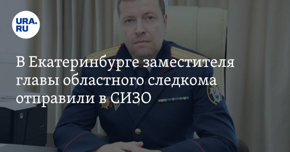 В Екатеринбурге заместителя главы областного следкома отправили в СИЗО