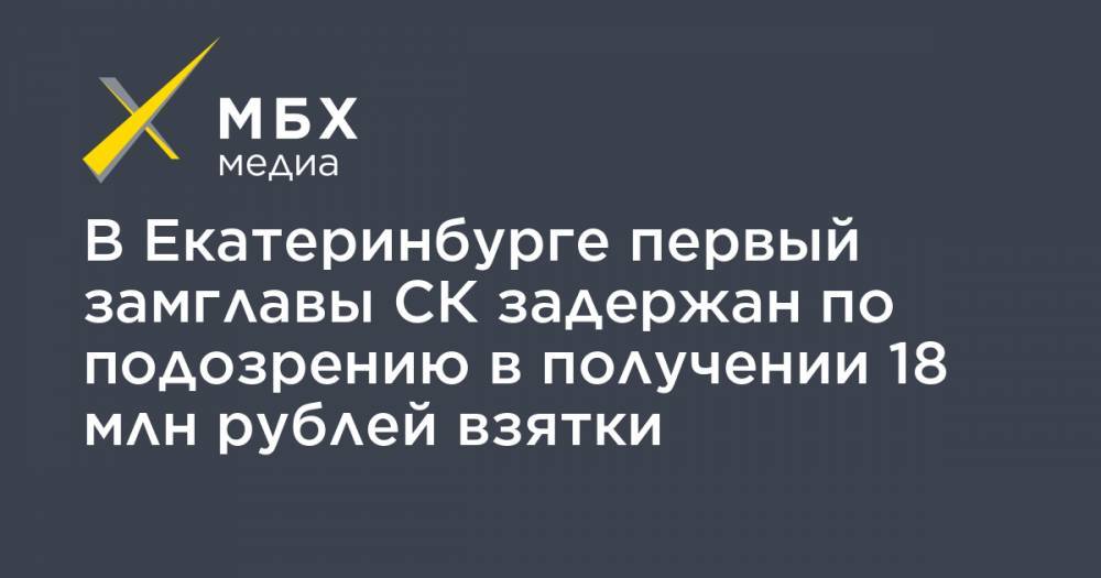 В Екатеринбурге первый замглавы СК задержан по подозрению в получении 18 млн рублей взятки