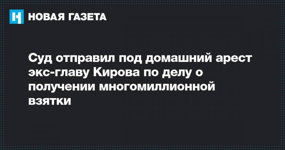Суд отправил под домашний арест экс-главу Кирова по делу о получении многомиллионной взятки