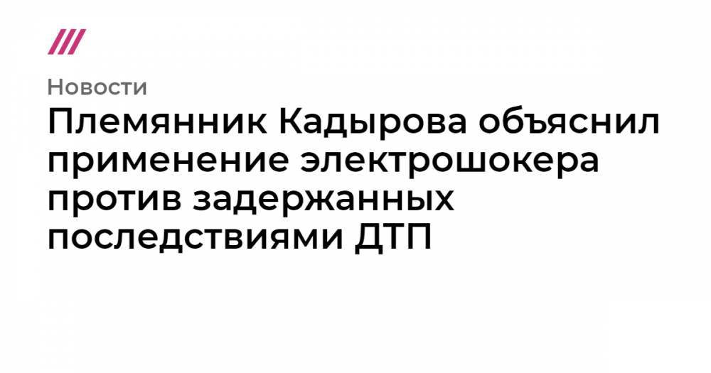 Племянник Кадырова объяснил применение электрошокера против задержанных последствиями ДТП - tvrain.ru - Грозного