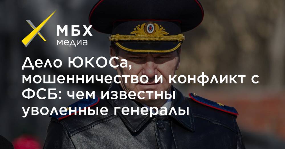 Дело ЮКОСа, мошенничество и конфликт с ФСБ: чем известны уволенные генералы