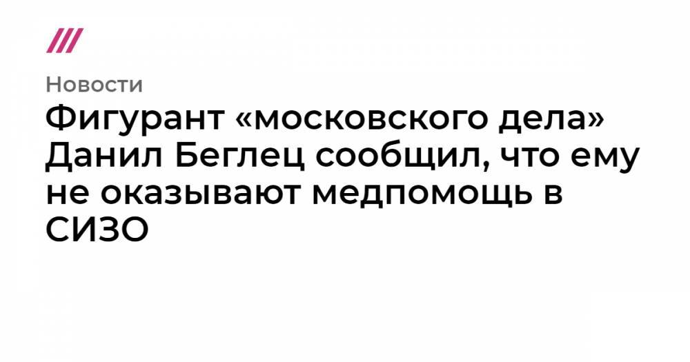 Фигурант «московского дела» Данил Беглец сообщил, что ему не оказывают медпомощь в СИЗО