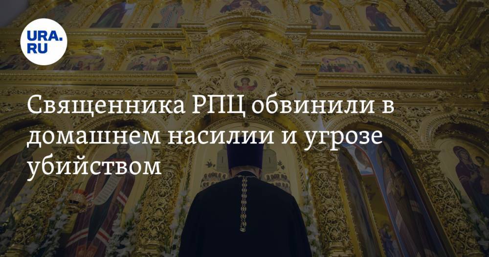 Священника РПЦ обвинили в домашнем насилии и угрозе убийством. Возбуждено дело