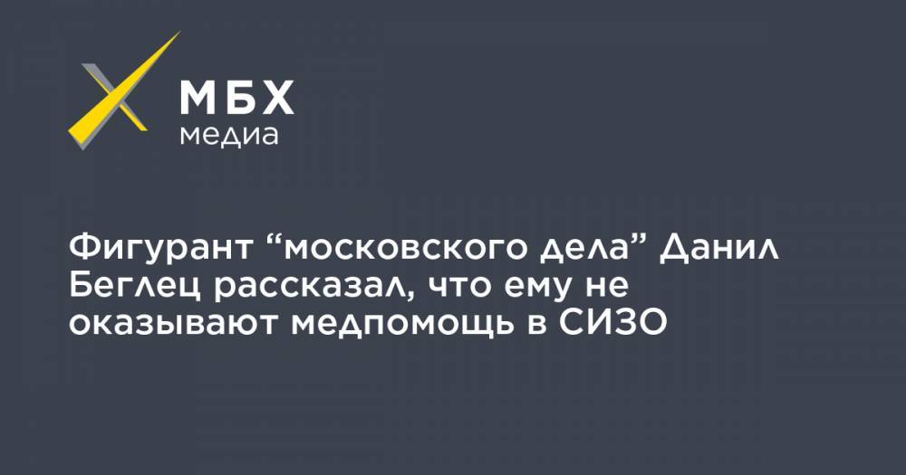 Фигурант “московского дела” Данил Беглец рассказал, что ему не оказывают медпомощь в СИЗО