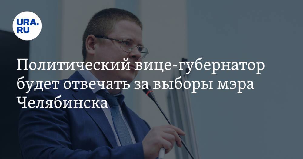 Политический вице-губернатор будет отвечать за выборы мэра Челябинска