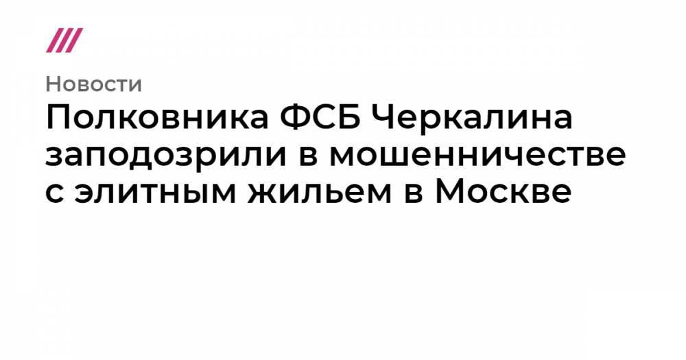 Полковника ФСБ Черкалина заподозрили в мошенничестве с элитным жильем в Москве