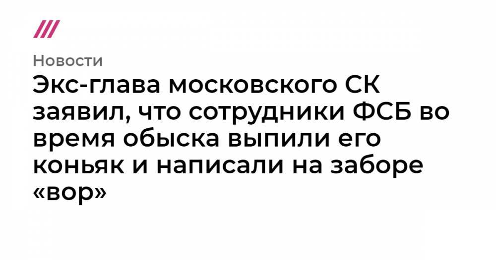Экс-глава московского СК заявил, что сотрудники ФСБ во время обыска выпили его коньяк и написали на заборе «вор»
