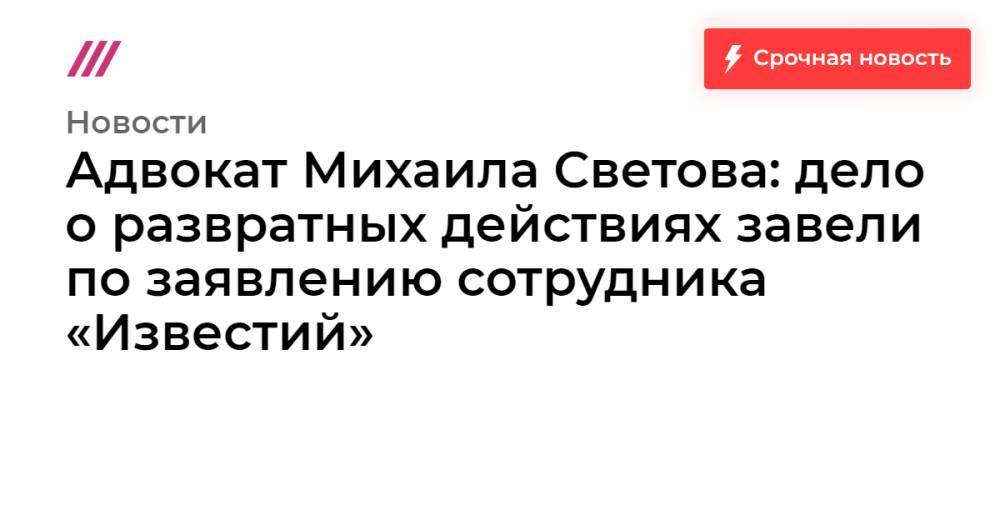 Адвокат Михаила Светова: дело о развратных действиях завели по заявлению сотрудника «Известий»